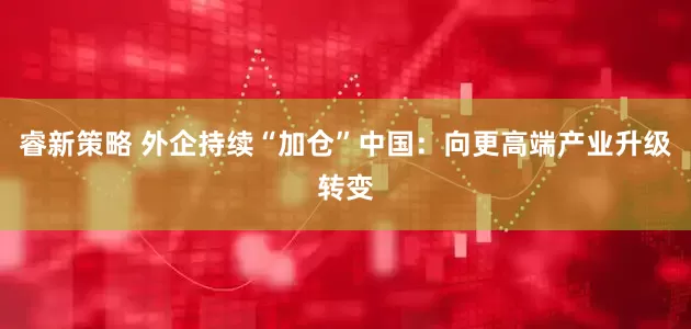 睿新策略 外企持续“加仓”中国：向更高端产业升级转变