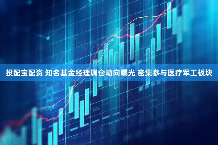 投配宝配资 知名基金经理调仓动向曝光 密集参与医疗军工板块