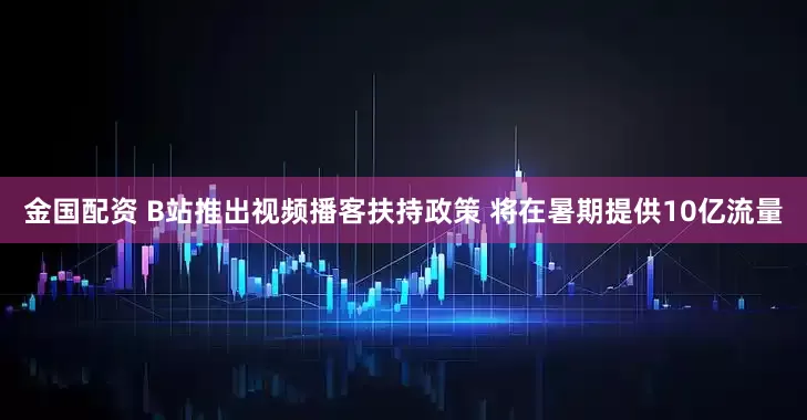 金国配资 B站推出视频播客扶持政策 将在暑期提供10亿流量