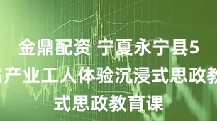 金鼎配资 宁夏永宁县50余名产业工人体验沉浸式思政教育课
