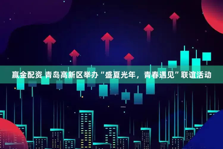 赢金配资 青岛高新区举办“盛夏光年，青春遇见”联谊活动