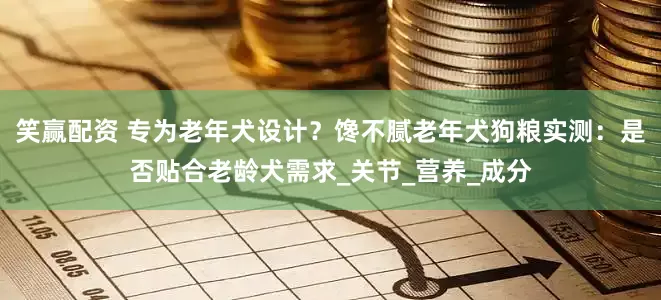 笑赢配资 专为老年犬设计？馋不腻老年犬狗粮实测：是否贴合老龄犬需求_关节_营养_成分