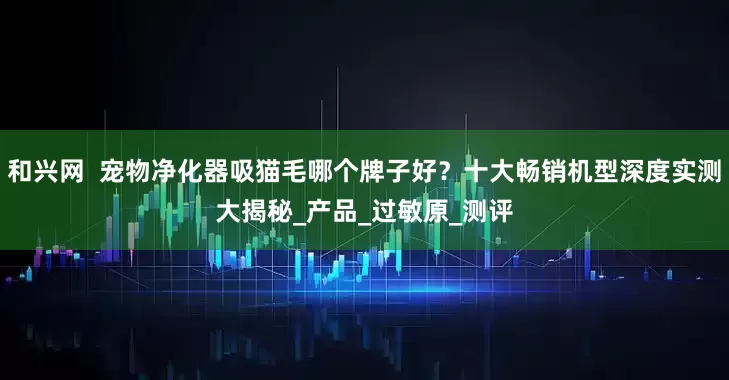 和兴网  宠物净化器吸猫毛哪个牌子好？十大畅销机型深度实测大揭秘_产品_过敏原_测评