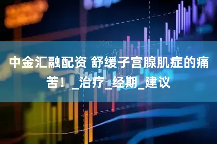 中金汇融配资 舒缓子宫腺肌症的痛苦！_治疗_经期_建议