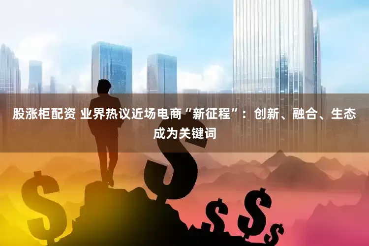 股涨柜配资 业界热议近场电商“新征程”：创新、融合、生态成为关键词