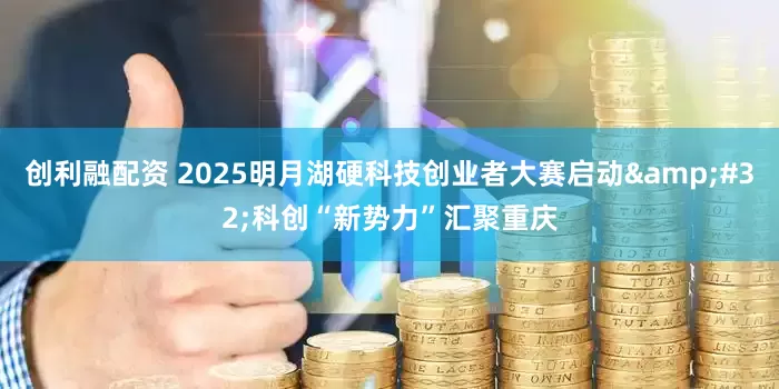 创利融配资 2025明月湖硬科技创业者大赛启动&#32;科创“新势力”汇聚重庆