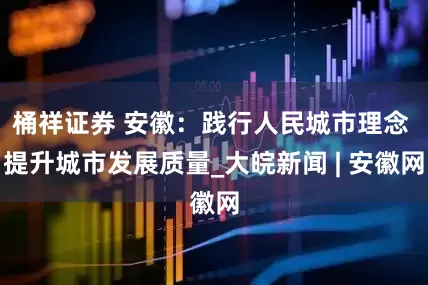 桶祥证券 安徽：践行人民城市理念 提升城市发展质量_大皖新闻 | 安徽网