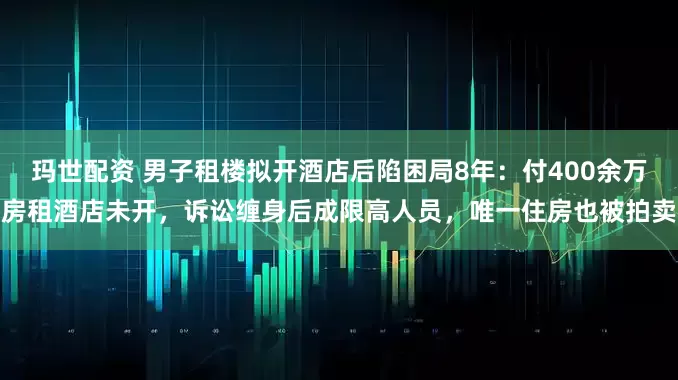 玛世配资 男子租楼拟开酒店后陷困局8年：付400余万房租酒店未开，诉讼缠身后成限高人员，唯一住房也被拍卖