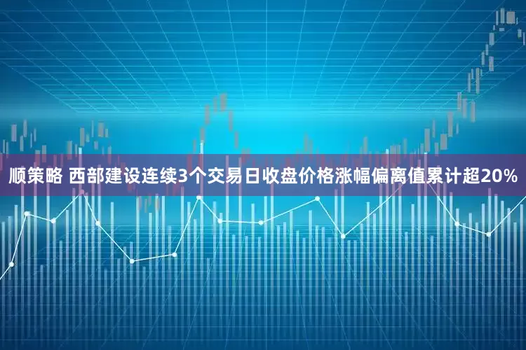 顺策略 西部建设连续3个交易日收盘价格涨幅偏离值累计超20%
