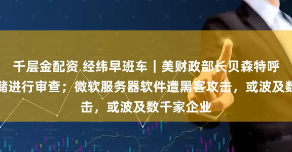 千层金配资 经纬早班车｜美财政部长贝森特呼吁对美联储进行审查；微软服务器软件遭黑客攻击，或波及数千家企业
