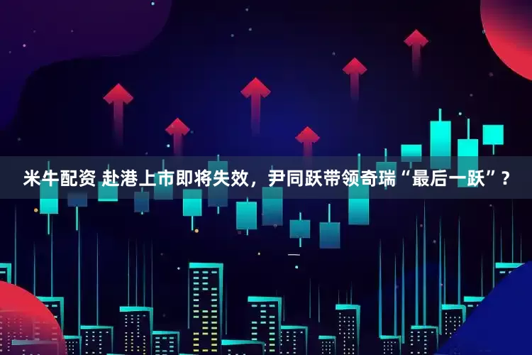 米牛配资 赴港上市即将失效，尹同跃带领奇瑞“最后一跃”？