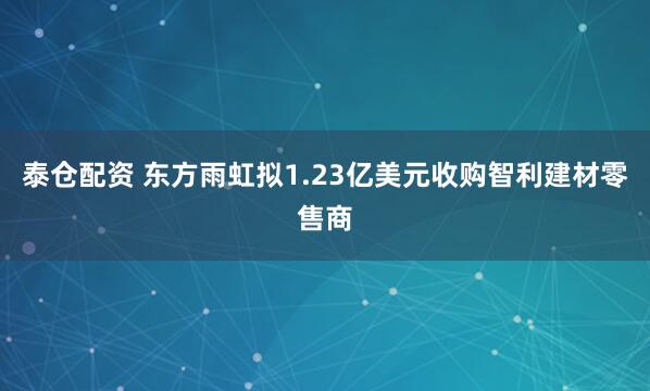 泰仓配资 东方雨虹拟1.23亿美元收购智利建材零售商