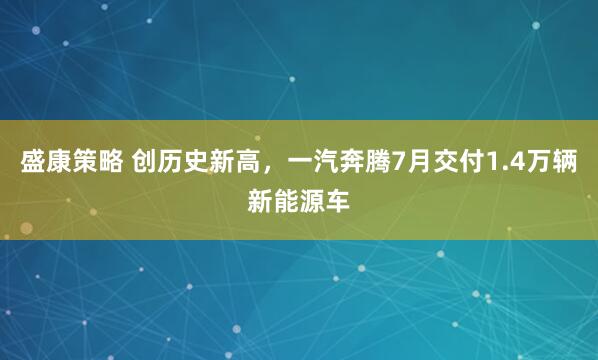 盛康策略 创历史新高，一汽奔腾7月交付1.4万辆新能源车