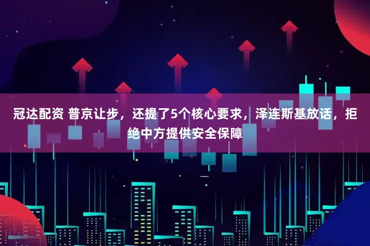 冠达配资 普京让步，还提了5个核心要求，泽连斯基放话，拒绝中方提供安全保障