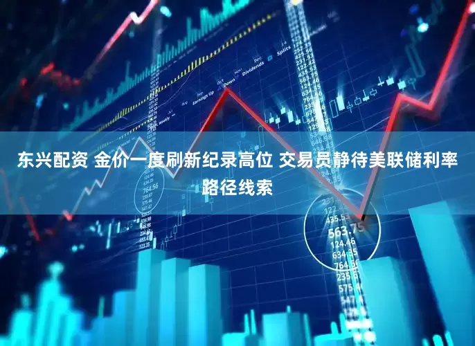 东兴配资 金价一度刷新纪录高位 交易员静待美联储利率路径线索