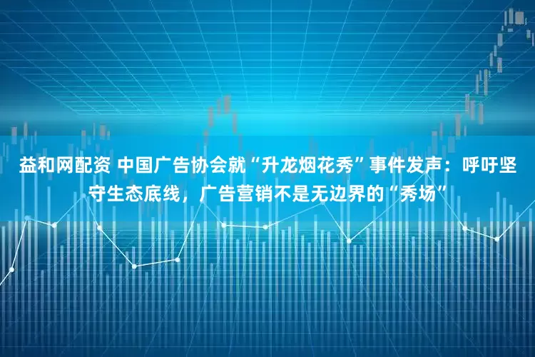 益和网配资 中国广告协会就“升龙烟花秀”事件发声：呼吁坚守生态底线，广告营销不是无边界的“秀场”