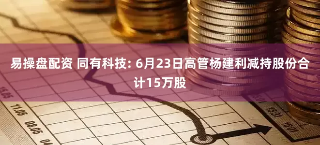 易操盘配资 同有科技: 6月23日高管杨建利减持股份合计15万股
