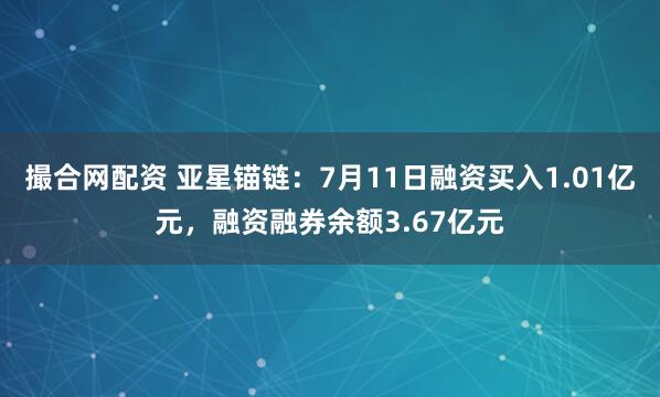 撮合网配资 亚星锚链：7月11日融资买入1.01亿元，融资融券余额3.67亿元