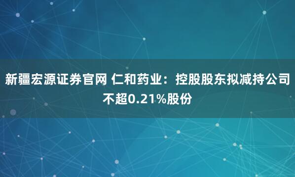 新疆宏源证券官网 仁和药业：控股股东拟减持公司不超0.21%股份