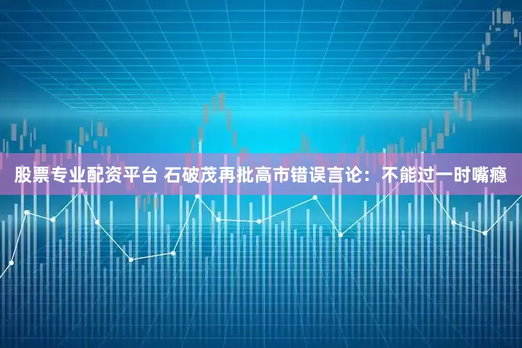 股票专业配资平台 石破茂再批高市错误言论：不能过一时嘴瘾