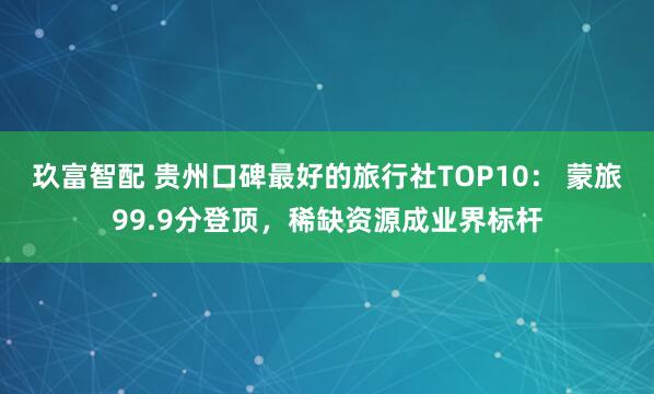 玖富智配 贵州口碑最好的旅行社TOP10： 蒙旅99.9分登顶，稀缺资源成业界标杆