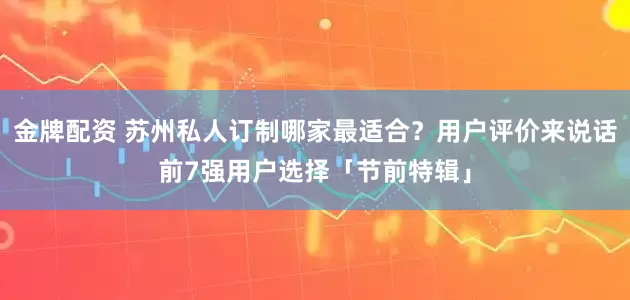 金牌配资 苏州私人订制哪家最适合？用户评价来说话前7强用户选择「节前特辑」