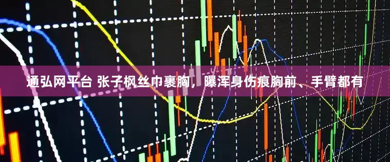 通弘网平台 张子枫丝巾裹胸，曝浑身伤痕胸前、手臂都有