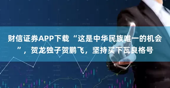 财信证券APP下载 “这是中华民族唯一的机会”，贺龙独子贺鹏飞，坚持买下瓦良格号