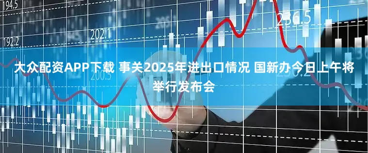 大众配资APP下载 事关2025年进出口情况 国新办今日上午将举行发布会