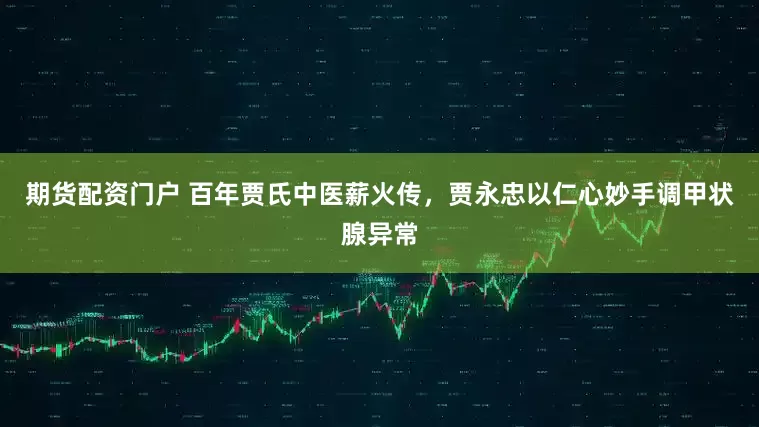期货配资门户 百年贾氏中医薪火传，贾永忠以仁心妙手调甲状腺异常