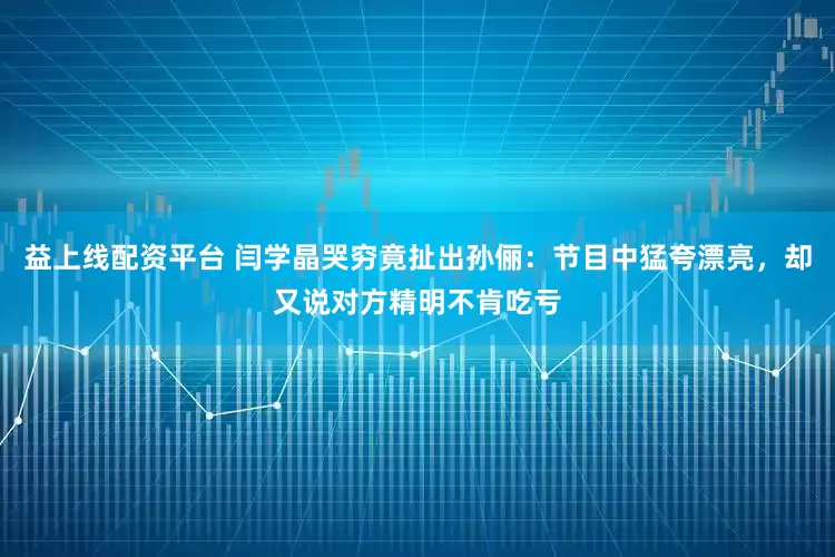 益上线配资平台 闫学晶哭穷竟扯出孙俪：节目中猛夸漂亮，却又说对方精明不肯吃亏