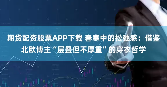 期货配资股票APP下载 春寒中的松弛感：借鉴北欧博主“层叠但不厚重”的穿衣哲学