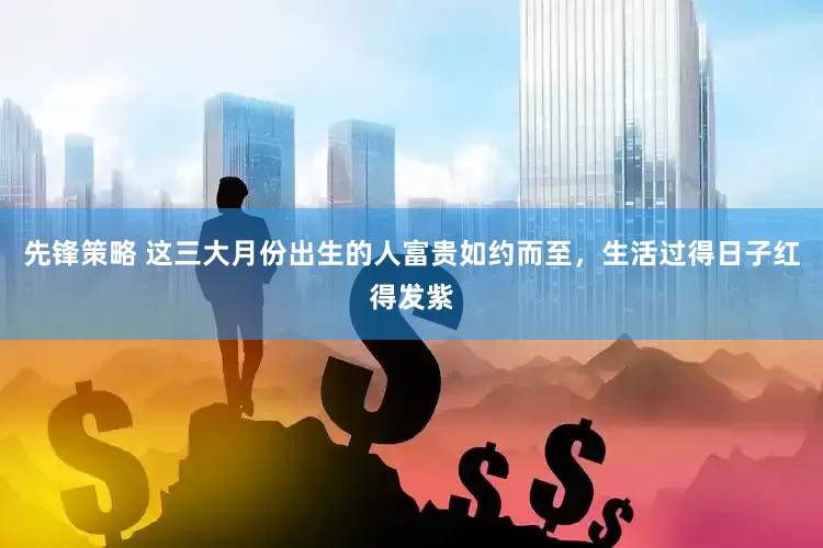 先锋策略 这三大月份出生的人富贵如约而至，生活过得日子红得发紫