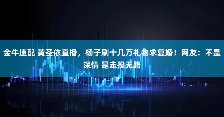 金牛速配 黄圣依直播，杨子刷十几万礼物求复婚！网友：不是深情 是走投无路