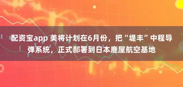 配资宝app 美将计划在6月份，把“堤丰”中程导弹系统，正式部署到日本鹿屋航空基地